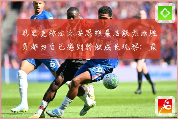 恩里克称法比安思维最活跃无论胜负都为自己感到骄傲成长观察：最新赛事动态与深度分析