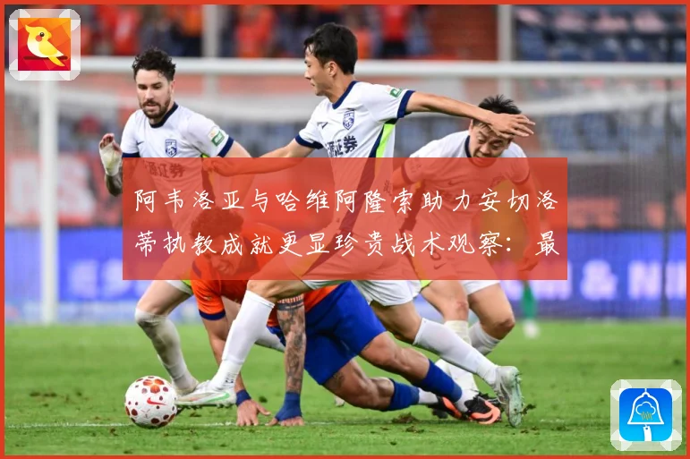 阿韦洛亚与哈维阿隆索助力安切洛蒂执教成就更显珍贵战术观察：最新赛事动态与深度分析