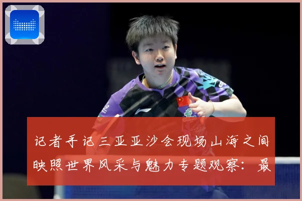 记者手记三亚亚沙会现场山海之间映照世界风采与魅力专题观察：最新赛事动态与深度分析