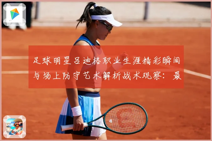 足球明星吕迪格职业生涯精彩瞬间与场上防守艺术解析战术观察：最新赛事动态与深度分析