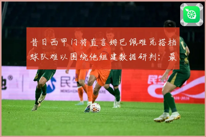 昔日西甲门将直言姆巴佩难觅搭档球队难以围绕他组建数据研判：最新赛事动态与深度分析