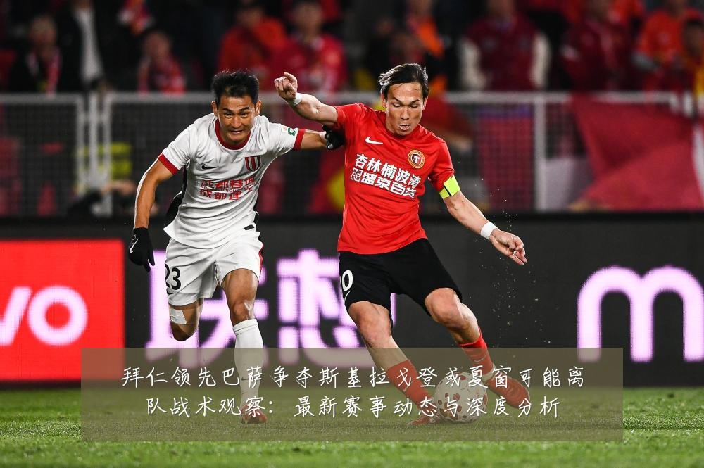 拜仁领先巴萨争夺斯基拉戈登或夏窗可能离队战术观察:最新赛事动态与深度分析