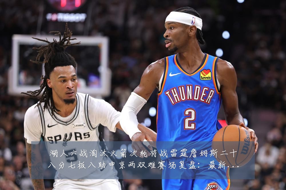湖人六战淘汰火箭次轮将战雷霆詹姆斯二十八分七板八助申京两双难赛场复盘：最新赛事动态与深度分析