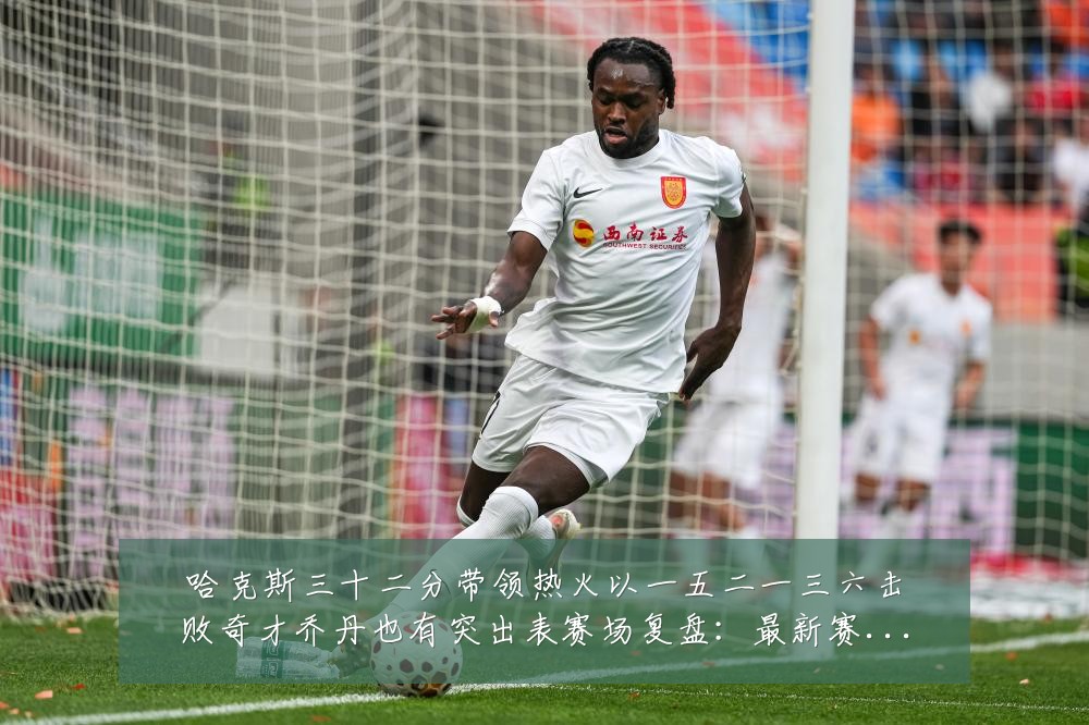 哈克斯三十二分带领热火以一五二一三六击败奇才乔丹也有突出表赛场复盘:最新赛事动态与深度分析