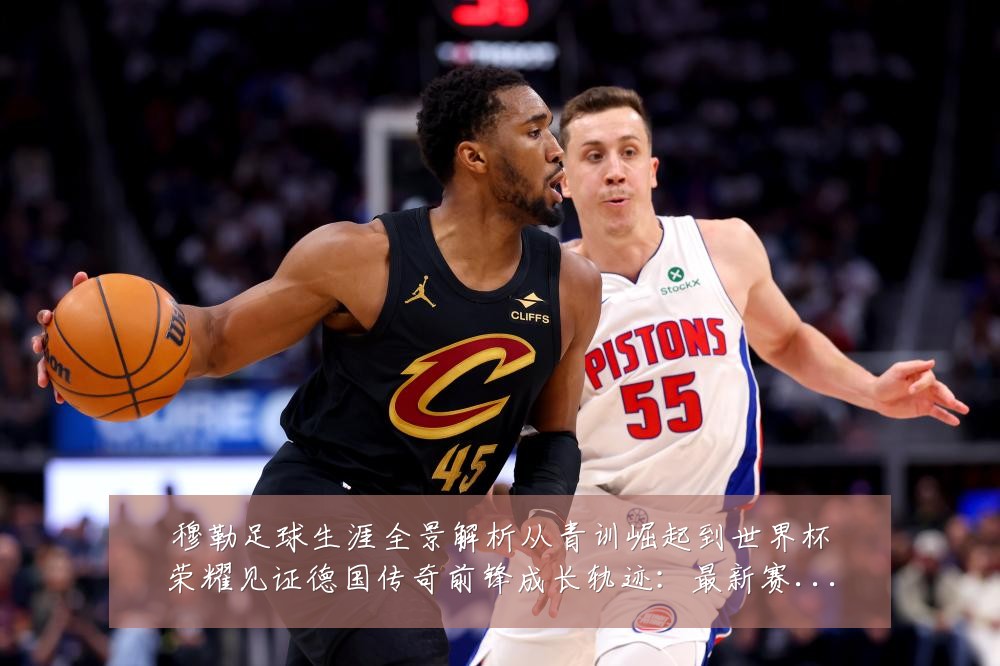 穆勒足球生涯全景解析从青训崛起到世界杯荣耀见证德国传奇前锋成长轨迹:最新赛事动态与深度分析